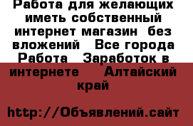  Работа для желающих иметь собственный интернет магазин, без вложений - Все города Работа » Заработок в интернете   . Алтайский край